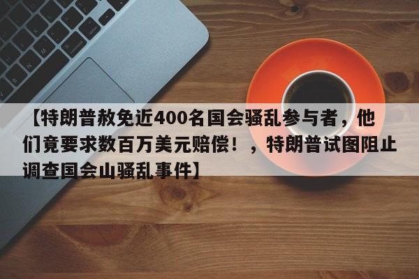 【特朗普赦免近400名国会骚乱参与者,他们竟要求数百万美元赔偿!,特朗普试图阻止调查国会山骚乱事件】