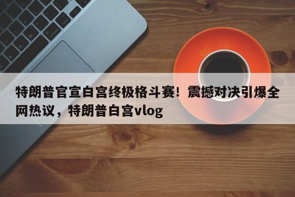 特朗普官宣白宫终极格斗赛!震撼对决引爆全网热议,特朗普白宫vlog