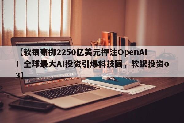 【软银豪掷2250亿美元押注OpenAI!全球最大AI投资引爆科技圈,软银投资o3】