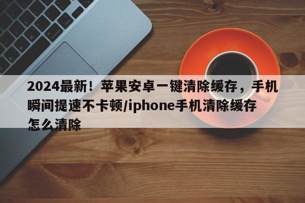 2024最新!苹果安卓一键清除缓存,手机瞬间提速不卡顿/iphone手机清除缓存怎么清除