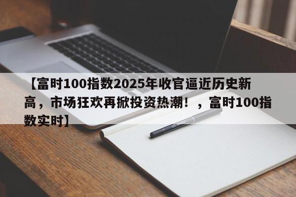 【富时100指数2025年收官逼近历史新高,市场狂欢再掀投资热潮!,富时100指数实时】