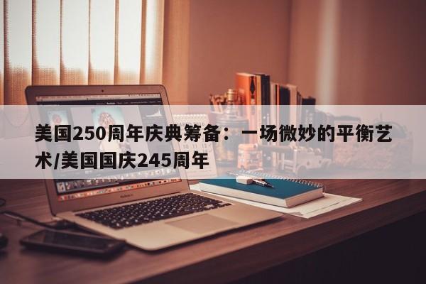 美国250周年庆典筹备：一场微妙的平衡艺术／美国国庆245周年