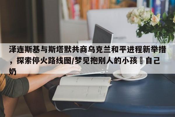 泽连斯基与斯塔默共商乌克兰和平进程新举措,探索停火路线图/梦见抱别人的小孩暍自己奶