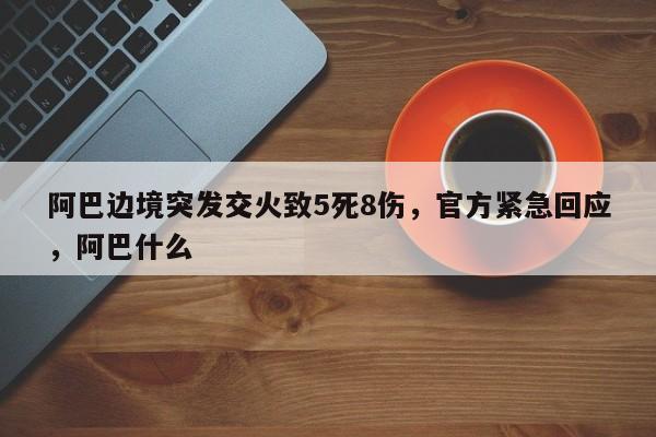 阿巴边境突发交火致5死8伤,官方紧急回应,阿巴什么