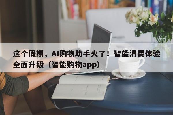 这个假期，AI购物助手火了！智能消费体验全面升级（智能购物app）