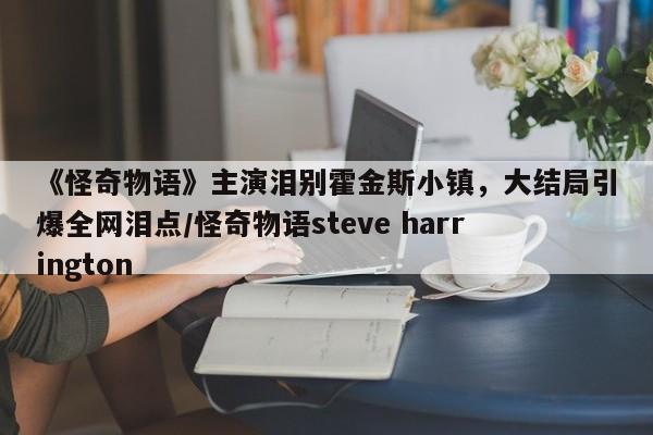 《怪奇物语》主演泪别霍金斯小镇,大结局引爆全网泪点/怪奇物语steve harrington