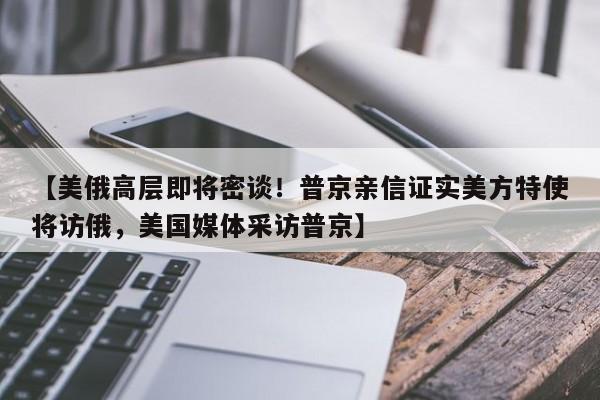 【美俄高层即将密谈！普京亲信证实美方特使将访俄，美国媒体采访普京】