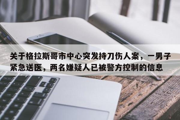 关于格拉斯哥市中心突发持刀伤人案,一男子紧急送医,两名嫌疑人已被警方控制的信息