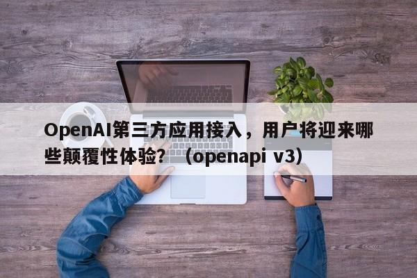OpenAI第三方应用接入,用户将迎来哪些颠覆性体验?(openapi v3)