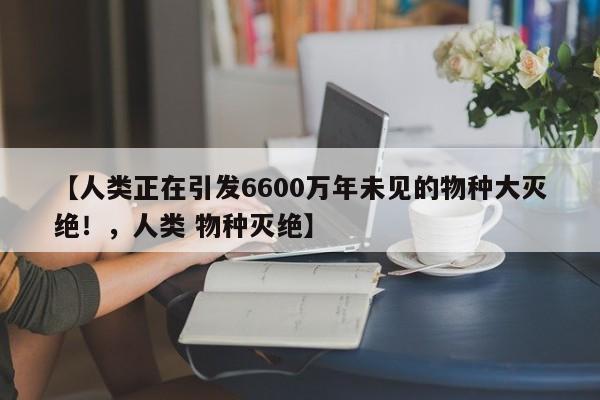 【人类正在引发6600万年未见的物种大灭绝!,人类 物种灭绝】
