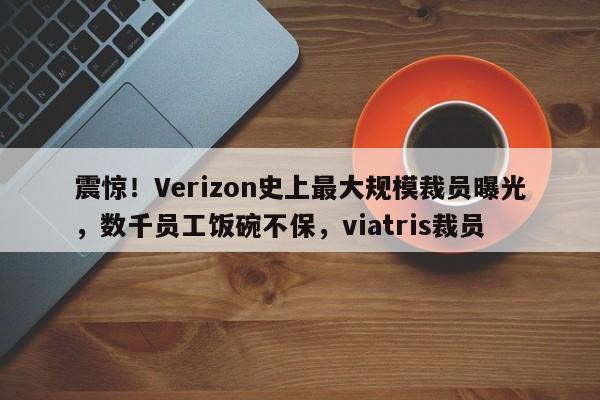 震惊!Verizon史上最大规模裁员曝光,数千员工饭碗不保,viatris裁员