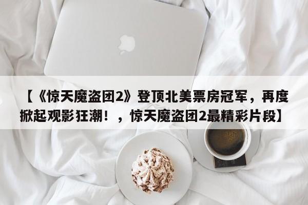 【《惊天魔盗团2》登顶北美票房冠军,再度掀起观影狂潮!,惊天魔盗团2最精彩片段】