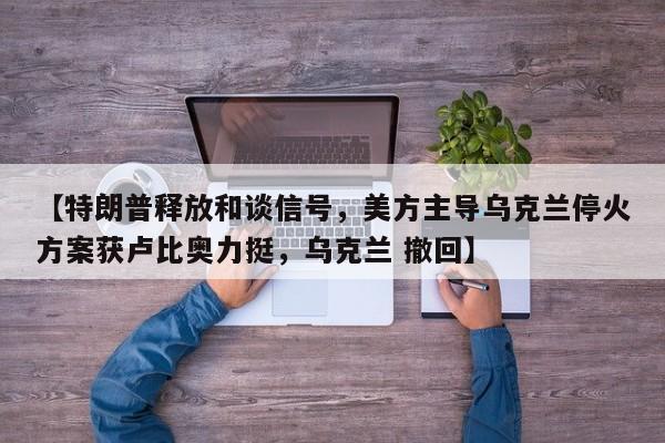 【特朗普释放和谈信号,美方主导乌克兰停火方案获卢比奥力挺,乌克兰 撤回】