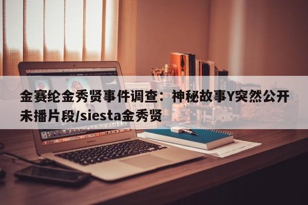 金赛纶金秀贤事件调查:神秘故事Y突然公开未播片段/siesta金秀贤