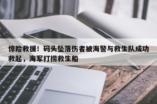 惊险救援!码头坠落伤者被海警与救生队成功救起,海军打捞救生船