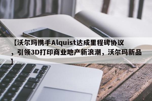【沃尔玛携手Alquist达成里程碑协议,引领3D打印商业地产新浪潮,沃尔玛新品】
