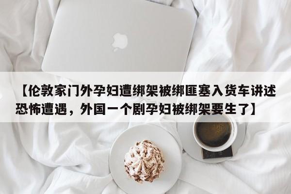 【伦敦家门外孕妇遭绑架被绑匪塞入货车讲述恐怖遭遇,外国一个剧孕妇被绑架要生了】