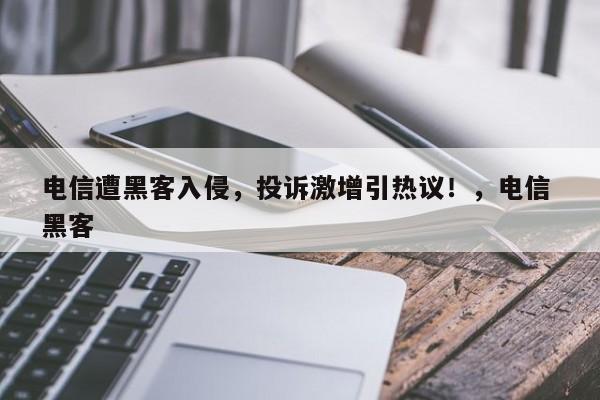 电信遭黑客入侵,投诉激增引热议!,电信 黑客