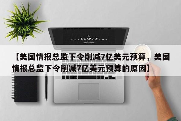 【美国情报总监下令削减7亿美元预算,美国情报总监下令削减7亿美元预算的原因】