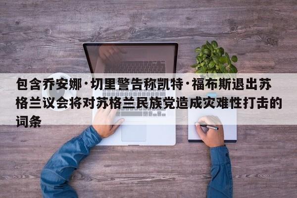 包含乔安娜·切里警告称凯特·福布斯退出苏格兰议会将对苏格兰民族党造成灾难性打击的词条