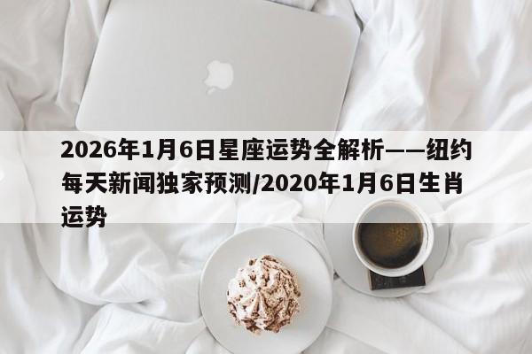 2026年1月6日星座运势全解析——纽约每天新闻独家预测/2020年1月6日生肖运势