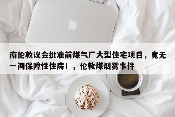 南伦敦议会批准前煤气厂大型住宅项目,竟无一间保障性住房!,伦敦煤烟雾事件