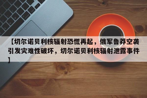 【切尔诺贝利核辐射恐慌再起,俄军鲁莽空袭引发灾难性破坏,切尔诺贝利核辐射泄露事件】