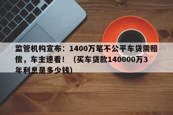 监管机构宣布:1400万笔不公平车贷需赔偿,车主速看!(买车贷款140000万3年利息是多少钱)