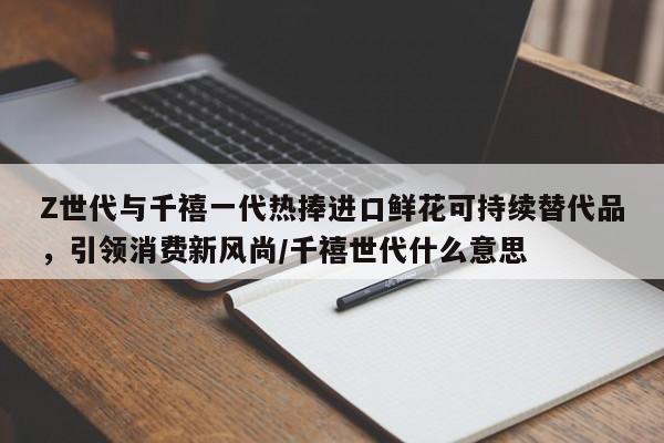 Z世代与千禧一代热捧进口鲜花可持续替代品，引领消费新风尚／千禧世代什么意思