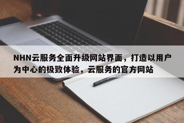 NHN云服务全面升级网站界面,打造以用户为中心的极致体验,云服务的官方网站