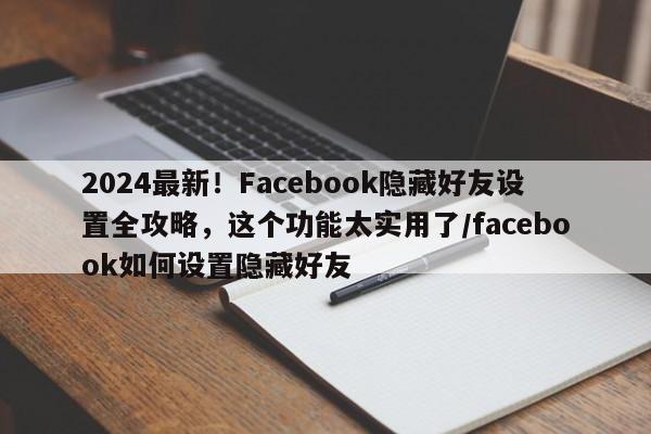2024最新!Facebook隐藏好友设置全攻略,这个功能太实用了/facebook如何设置隐藏好友