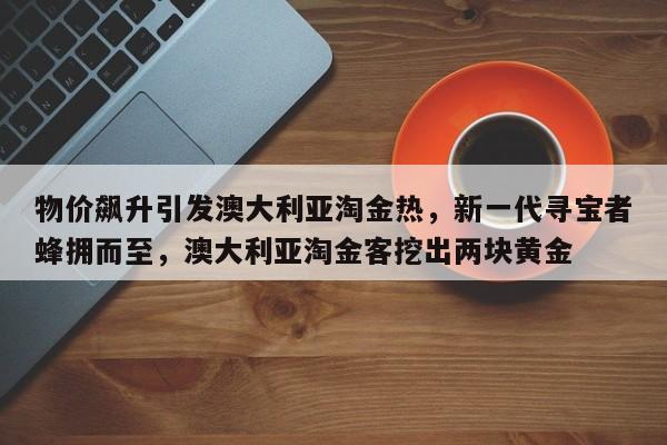 物价飙升引发澳大利亚淘金热,新一代寻宝者蜂拥而至,澳大利亚淘金客挖出两块黄金