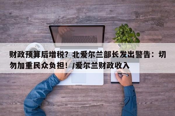 财政预算后增税?北爱尔兰部长发出警告:切勿加重民众负担!/爱尔兰财政收入