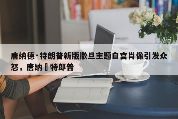 唐纳德·特朗普新版撒旦主题白宫肖像引发众怒,唐纳徳特郎普