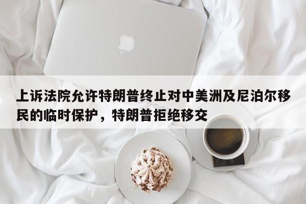 上诉法院允许特朗普终止对中美洲及尼泊尔移民的临时保护,特朗普拒绝移交