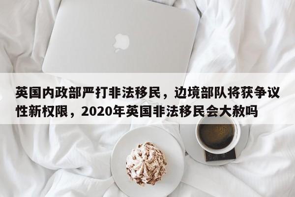 英国内政部严打非法移民,边境部队将获争议性新权限,2020年英国非法移民会大赦吗