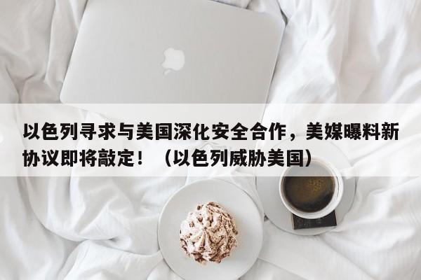 以色列寻求与美国深化安全合作，美媒曝料新协议即将敲定！（以色列威胁美国）