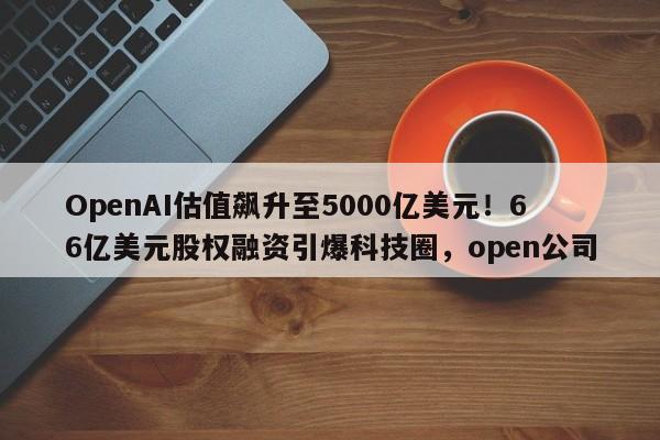 OpenAI估值飙升至5000亿美元!66亿美元股权融资引爆科技圈,open公司