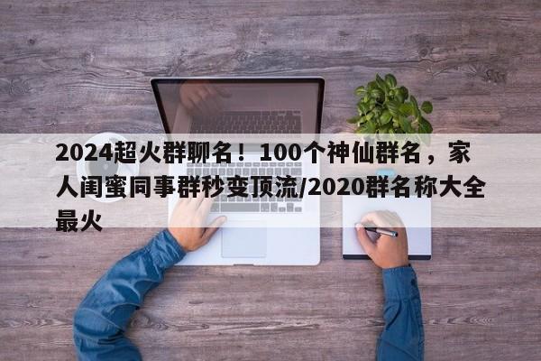 2024超火群聊名!100个神仙群名,家人闺蜜同事群秒变顶流/2020群名称大全最火