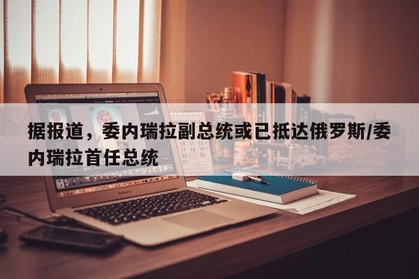 据报道,委内瑞拉副总统或已抵达俄罗斯/委内瑞拉首任总统