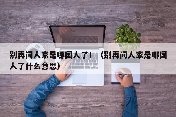 别再问人家是哪国人了!(别再问人家是哪国人了什么意思)