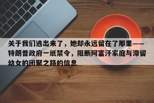 关于我们逃出来了，她却永远留在了那里——特朗普政府一纸禁令，阻断阿富汗家庭与滞留幼女的团聚之路的信息