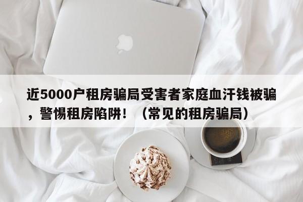 近5000户租房骗局受害者家庭血汗钱被骗,警惕租房陷阱!(常见的租房骗局)