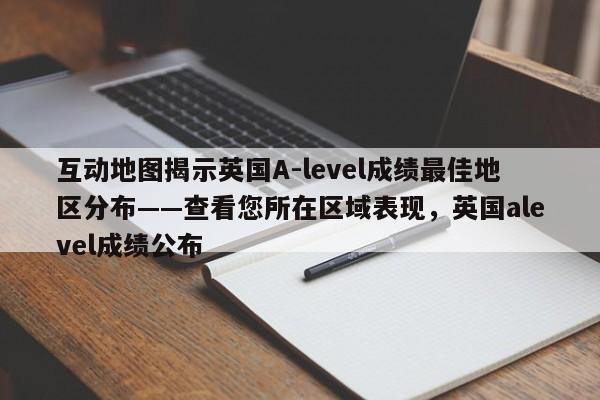 互动地图揭示英国A-level成绩最佳地区分布——查看您所在区域表现,英国alevel成绩公布