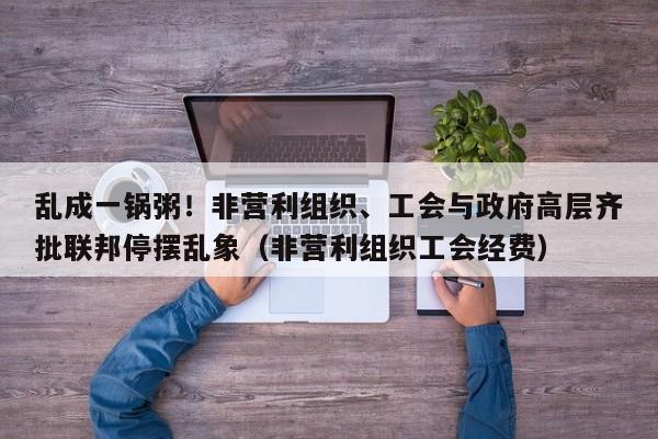 乱成一锅粥!非营利组织、工会与政府高层齐批联邦停摆乱象(非营利组织工会经费)