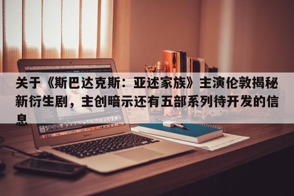 关于《斯巴达克斯：亚述家族》主演伦敦揭秘新衍生剧，主创暗示还有五部系列待开发的信息