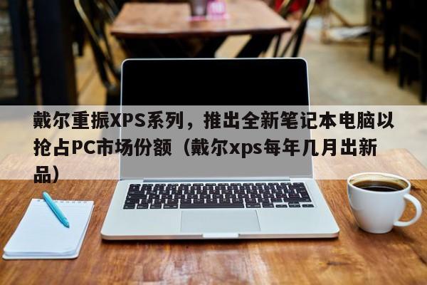 戴尔重振XPS系列,推出全新笔记本电脑以抢占PC市场份额(戴尔xps每年几月出新品)