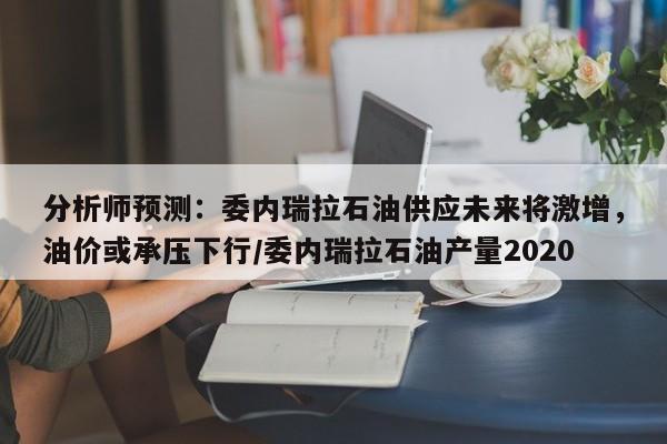 分析师预测:委内瑞拉石油供应未来将激增,油价或承压下行/委内瑞拉石油产量2020