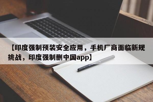 【印度强制预装安全应用,手机厂商面临新规挑战,印度强制删中国app】