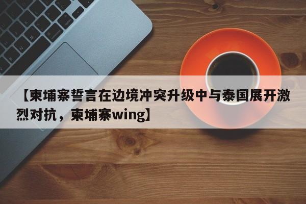 【柬埔寨誓言在边境冲突升级中与泰国展开激烈对抗,柬埔寨wing】